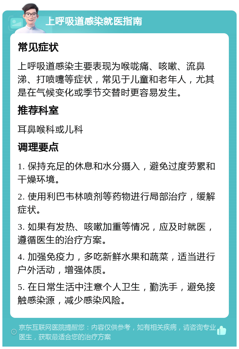 上呼吸道感染就医指南 常见症状 上呼吸道感染主要表现为喉咙痛、咳嗽、流鼻涕、打喷嚏等症状，常见于儿童和老年人，尤其是在气候变化或季节交替时更容易发生。 推荐科室 耳鼻喉科或儿科 调理要点 1. 保持充足的休息和水分摄入，避免过度劳累和干燥环境。 2. 使用利巴韦林喷剂等药物进行局部治疗，缓解症状。 3. 如果有发热、咳嗽加重等情况，应及时就医，遵循医生的治疗方案。 4. 加强免疫力，多吃新鲜水果和蔬菜，适当进行户外活动，增强体质。 5. 在日常生活中注意个人卫生，勤洗手，避免接触感染源，减少感染风险。