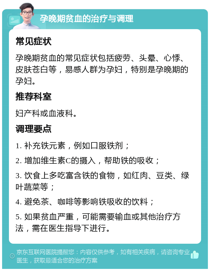 孕晚期贫血的治疗与调理 常见症状 孕晚期贫血的常见症状包括疲劳、头晕、心悸、皮肤苍白等，易感人群为孕妇，特别是孕晚期的孕妇。 推荐科室 妇产科或血液科。 调理要点 1. 补充铁元素，例如口服铁剂； 2. 增加维生素C的摄入，帮助铁的吸收； 3. 饮食上多吃富含铁的食物，如红肉、豆类、绿叶蔬菜等； 4. 避免茶、咖啡等影响铁吸收的饮料； 5. 如果贫血严重，可能需要输血或其他治疗方法，需在医生指导下进行。