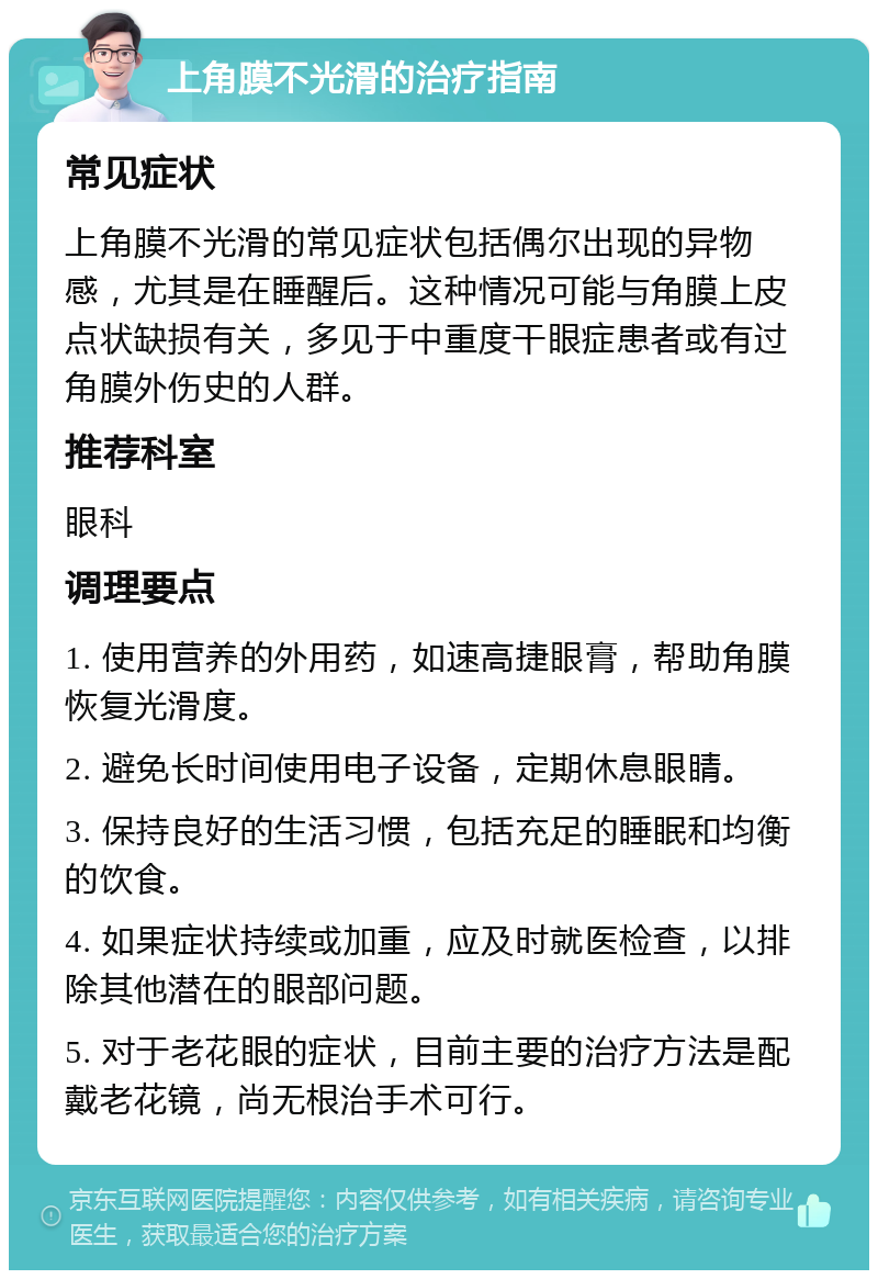 上角膜不光滑的治疗指南 常见症状 上角膜不光滑的常见症状包括偶尔出现的异物感，尤其是在睡醒后。这种情况可能与角膜上皮点状缺损有关，多见于中重度干眼症患者或有过角膜外伤史的人群。 推荐科室 眼科 调理要点 1. 使用营养的外用药，如速高捷眼膏，帮助角膜恢复光滑度。 2. 避免长时间使用电子设备，定期休息眼睛。 3. 保持良好的生活习惯，包括充足的睡眠和均衡的饮食。 4. 如果症状持续或加重，应及时就医检查，以排除其他潜在的眼部问题。 5. 对于老花眼的症状，目前主要的治疗方法是配戴老花镜，尚无根治手术可行。