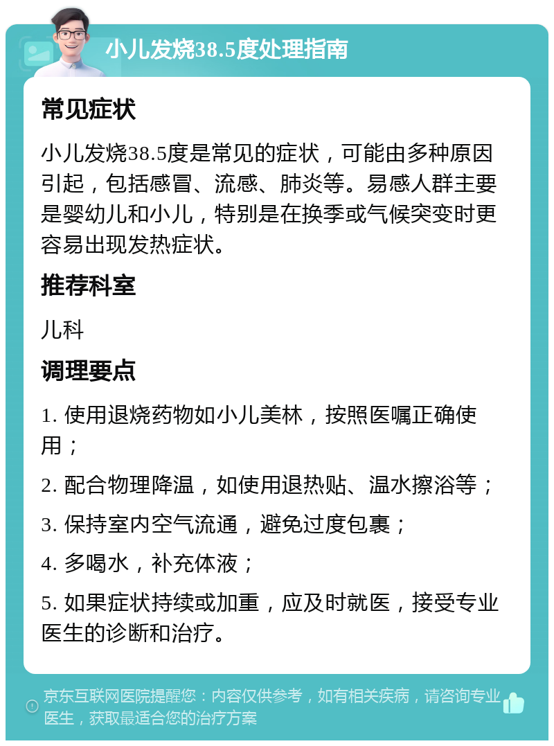 小儿发烧38.5度处理指南 常见症状 小儿发烧38.5度是常见的症状，可能由多种原因引起，包括感冒、流感、肺炎等。易感人群主要是婴幼儿和小儿，特别是在换季或气候突变时更容易出现发热症状。 推荐科室 儿科 调理要点 1. 使用退烧药物如小儿美林，按照医嘱正确使用； 2. 配合物理降温，如使用退热贴、温水擦浴等； 3. 保持室内空气流通，避免过度包裹； 4. 多喝水，补充体液； 5. 如果症状持续或加重，应及时就医，接受专业医生的诊断和治疗。