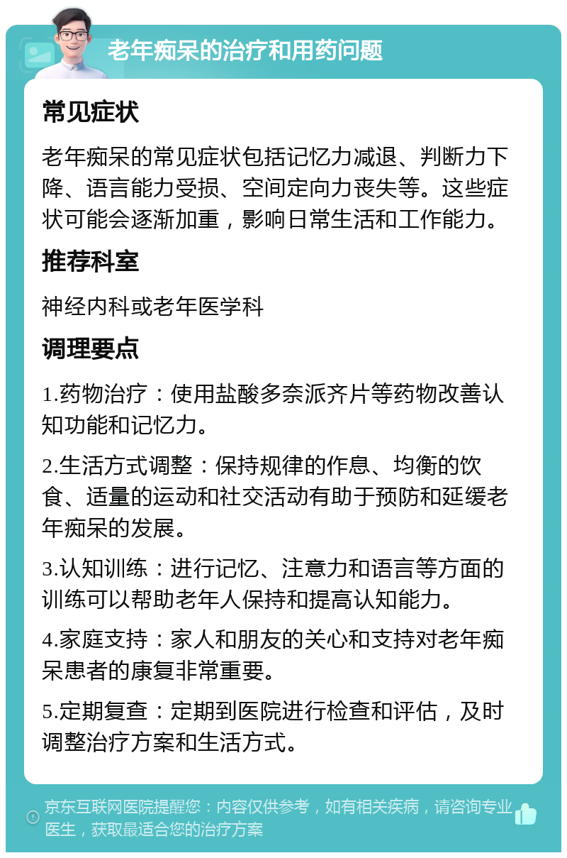 老年痴呆的治疗和用药问题 常见症状 老年痴呆的常见症状包括记忆力减退、判断力下降、语言能力受损、空间定向力丧失等。这些症状可能会逐渐加重，影响日常生活和工作能力。 推荐科室 神经内科或老年医学科 调理要点 1.药物治疗：使用盐酸多奈派齐片等药物改善认知功能和记忆力。 2.生活方式调整：保持规律的作息、均衡的饮食、适量的运动和社交活动有助于预防和延缓老年痴呆的发展。 3.认知训练：进行记忆、注意力和语言等方面的训练可以帮助老年人保持和提高认知能力。 4.家庭支持：家人和朋友的关心和支持对老年痴呆患者的康复非常重要。 5.定期复查：定期到医院进行检查和评估，及时调整治疗方案和生活方式。