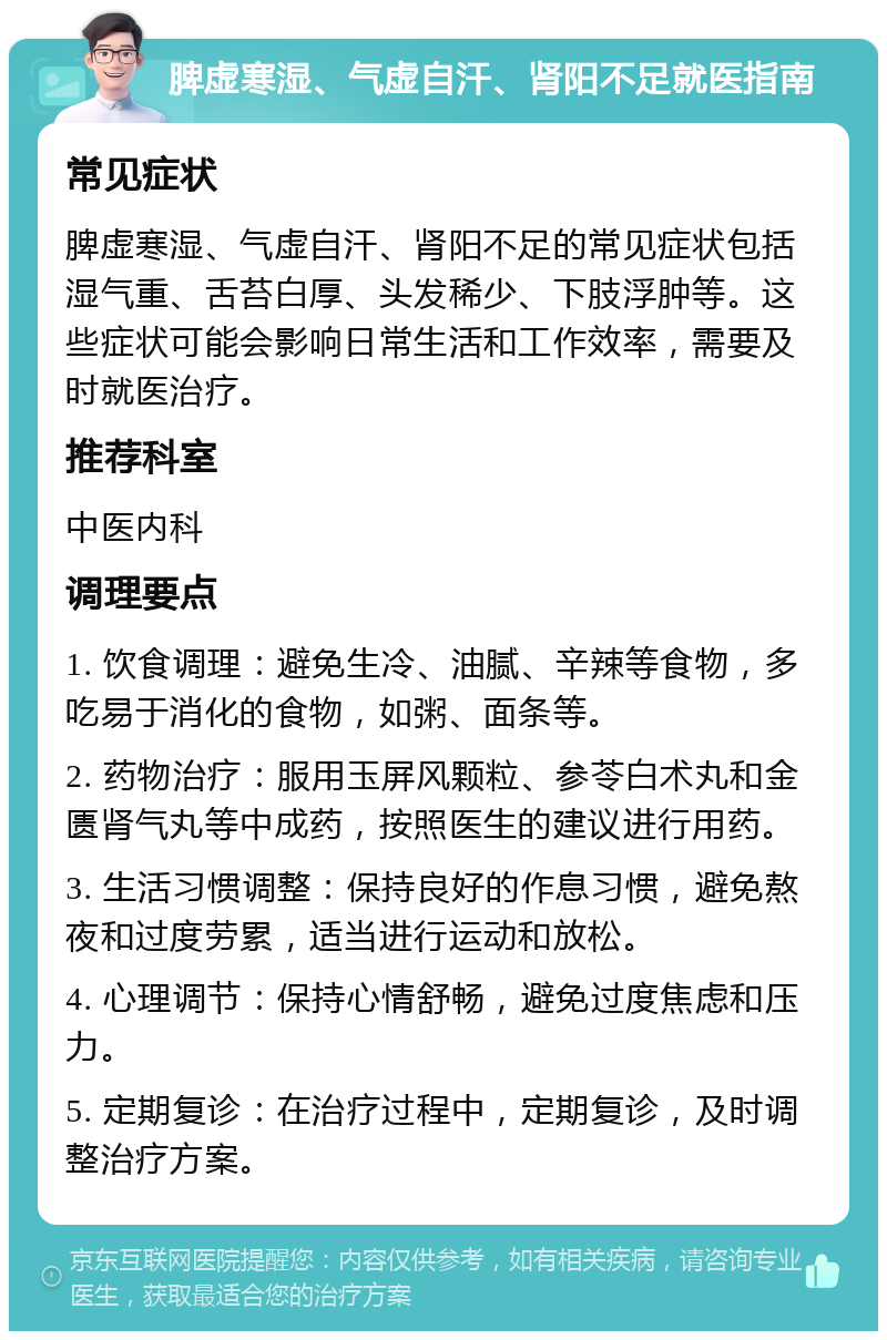 脾虚寒湿、气虚自汗、肾阳不足就医指南 常见症状 脾虚寒湿、气虚自汗、肾阳不足的常见症状包括湿气重、舌苔白厚、头发稀少、下肢浮肿等。这些症状可能会影响日常生活和工作效率，需要及时就医治疗。 推荐科室 中医内科 调理要点 1. 饮食调理：避免生冷、油腻、辛辣等食物，多吃易于消化的食物，如粥、面条等。 2. 药物治疗：服用玉屏风颗粒、参苓白术丸和金匮肾气丸等中成药，按照医生的建议进行用药。 3. 生活习惯调整：保持良好的作息习惯，避免熬夜和过度劳累，适当进行运动和放松。 4. 心理调节：保持心情舒畅，避免过度焦虑和压力。 5. 定期复诊：在治疗过程中，定期复诊，及时调整治疗方案。