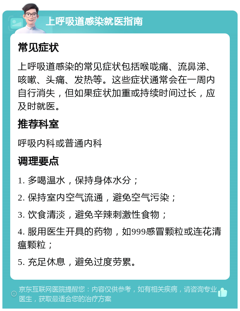 上呼吸道感染就医指南 常见症状 上呼吸道感染的常见症状包括喉咙痛、流鼻涕、咳嗽、头痛、发热等。这些症状通常会在一周内自行消失，但如果症状加重或持续时间过长，应及时就医。 推荐科室 呼吸内科或普通内科 调理要点 1. 多喝温水，保持身体水分； 2. 保持室内空气流通，避免空气污染； 3. 饮食清淡，避免辛辣刺激性食物； 4. 服用医生开具的药物，如999感冒颗粒或连花清瘟颗粒； 5. 充足休息，避免过度劳累。