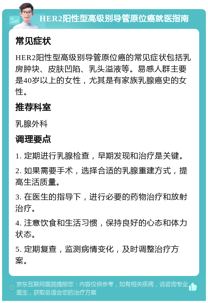 HER2阳性型高级别导管原位癌就医指南 常见症状 HER2阳性型高级别导管原位癌的常见症状包括乳房肿块、皮肤凹陷、乳头溢液等。易感人群主要是40岁以上的女性，尤其是有家族乳腺癌史的女性。 推荐科室 乳腺外科 调理要点 1. 定期进行乳腺检查，早期发现和治疗是关键。 2. 如果需要手术，选择合适的乳腺重建方式，提高生活质量。 3. 在医生的指导下，进行必要的药物治疗和放射治疗。 4. 注意饮食和生活习惯，保持良好的心态和体力状态。 5. 定期复查，监测病情变化，及时调整治疗方案。