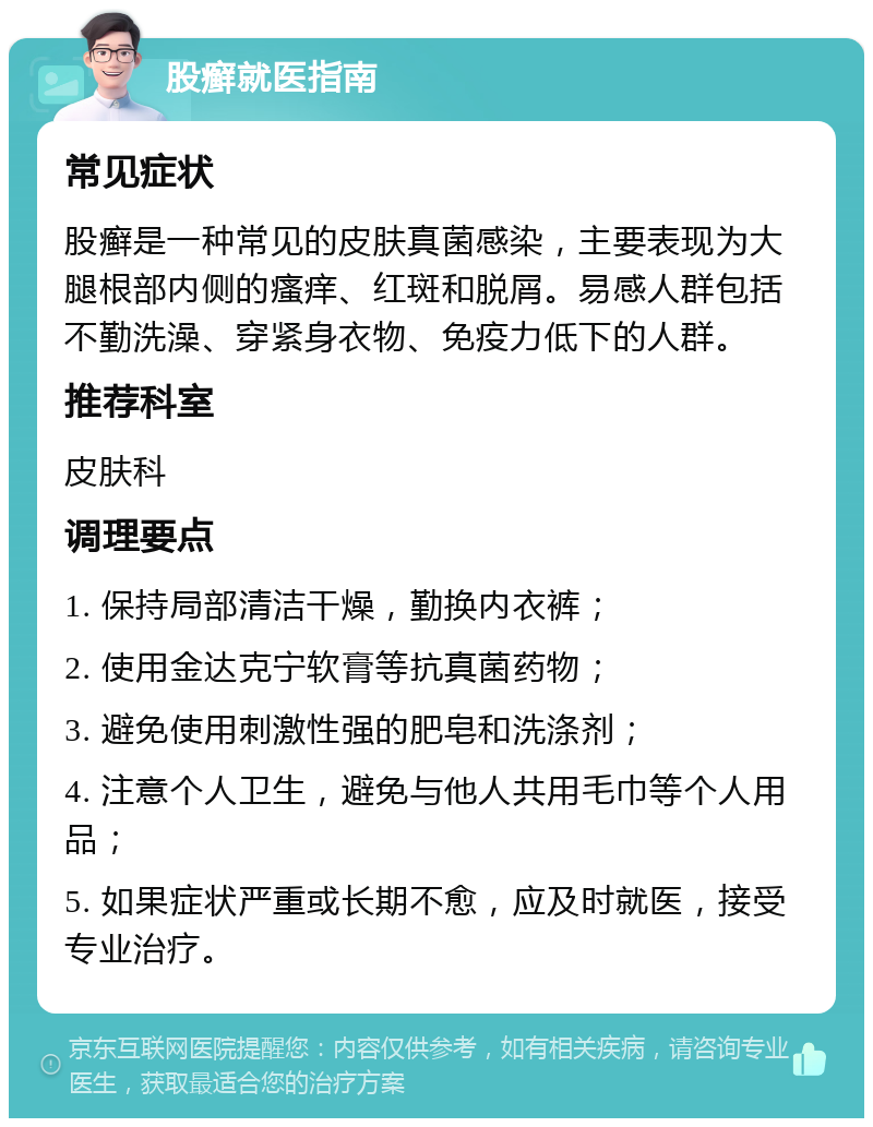 股癣就医指南 常见症状 股癣是一种常见的皮肤真菌感染，主要表现为大腿根部内侧的瘙痒、红斑和脱屑。易感人群包括不勤洗澡、穿紧身衣物、免疫力低下的人群。 推荐科室 皮肤科 调理要点 1. 保持局部清洁干燥，勤换内衣裤； 2. 使用金达克宁软膏等抗真菌药物； 3. 避免使用刺激性强的肥皂和洗涤剂； 4. 注意个人卫生，避免与他人共用毛巾等个人用品； 5. 如果症状严重或长期不愈，应及时就医，接受专业治疗。