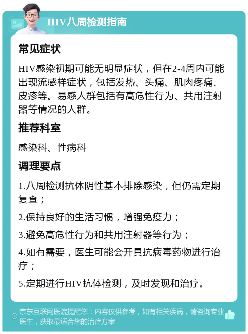 HIV八周检测指南 常见症状 HIV感染初期可能无明显症状，但在2-4周内可能出现流感样症状，包括发热、头痛、肌肉疼痛、皮疹等。易感人群包括有高危性行为、共用注射器等情况的人群。 推荐科室 感染科、性病科 调理要点 1.八周检测抗体阴性基本排除感染，但仍需定期复查； 2.保持良好的生活习惯，增强免疫力； 3.避免高危性行为和共用注射器等行为； 4.如有需要，医生可能会开具抗病毒药物进行治疗； 5.定期进行HIV抗体检测，及时发现和治疗。