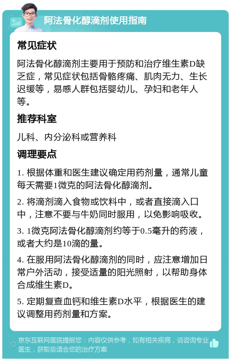 阿法骨化醇滴剂使用指南 常见症状 阿法骨化醇滴剂主要用于预防和治疗维生素D缺乏症，常见症状包括骨骼疼痛、肌肉无力、生长迟缓等，易感人群包括婴幼儿、孕妇和老年人等。 推荐科室 儿科、内分泌科或营养科 调理要点 1. 根据体重和医生建议确定用药剂量，通常儿童每天需要1微克的阿法骨化醇滴剂。 2. 将滴剂滴入食物或饮料中，或者直接滴入口中，注意不要与牛奶同时服用，以免影响吸收。 3. 1微克阿法骨化醇滴剂约等于0.5毫升的药液，或者大约是10滴的量。 4. 在服用阿法骨化醇滴剂的同时，应注意增加日常户外活动，接受适量的阳光照射，以帮助身体合成维生素D。 5. 定期复查血钙和维生素D水平，根据医生的建议调整用药剂量和方案。