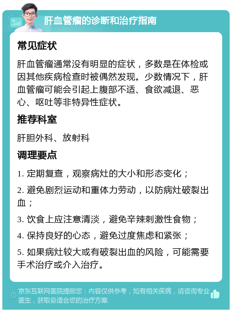 肝血管瘤的诊断和治疗指南 常见症状 肝血管瘤通常没有明显的症状，多数是在体检或因其他疾病检查时被偶然发现。少数情况下，肝血管瘤可能会引起上腹部不适、食欲减退、恶心、呕吐等非特异性症状。 推荐科室 肝胆外科、放射科 调理要点 1. 定期复查，观察病灶的大小和形态变化； 2. 避免剧烈运动和重体力劳动，以防病灶破裂出血； 3. 饮食上应注意清淡，避免辛辣刺激性食物； 4. 保持良好的心态，避免过度焦虑和紧张； 5. 如果病灶较大或有破裂出血的风险，可能需要手术治疗或介入治疗。