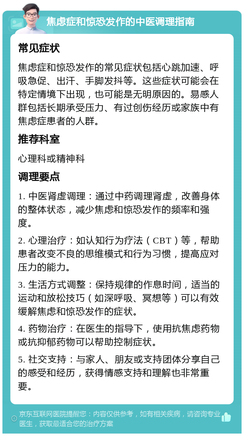 焦虑症和惊恐发作的中医调理指南 常见症状 焦虑症和惊恐发作的常见症状包括心跳加速、呼吸急促、出汗、手脚发抖等。这些症状可能会在特定情境下出现，也可能是无明原因的。易感人群包括长期承受压力、有过创伤经历或家族中有焦虑症患者的人群。 推荐科室 心理科或精神科 调理要点 1. 中医肾虚调理：通过中药调理肾虚，改善身体的整体状态，减少焦虑和惊恐发作的频率和强度。 2. 心理治疗：如认知行为疗法（CBT）等，帮助患者改变不良的思维模式和行为习惯，提高应对压力的能力。 3. 生活方式调整：保持规律的作息时间，适当的运动和放松技巧（如深呼吸、冥想等）可以有效缓解焦虑和惊恐发作的症状。 4. 药物治疗：在医生的指导下，使用抗焦虑药物或抗抑郁药物可以帮助控制症状。 5. 社交支持：与家人、朋友或支持团体分享自己的感受和经历，获得情感支持和理解也非常重要。