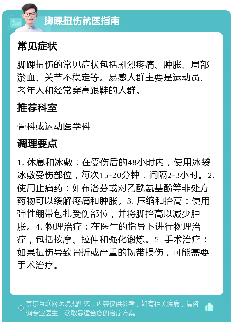 脚踝扭伤就医指南 常见症状 脚踝扭伤的常见症状包括剧烈疼痛、肿胀、局部淤血、关节不稳定等。易感人群主要是运动员、老年人和经常穿高跟鞋的人群。 推荐科室 骨科或运动医学科 调理要点 1. 休息和冰敷：在受伤后的48小时内，使用冰袋冰敷受伤部位，每次15-20分钟，间隔2-3小时。2. 使用止痛药：如布洛芬或对乙酰氨基酚等非处方药物可以缓解疼痛和肿胀。3. 压缩和抬高：使用弹性绷带包扎受伤部位，并将脚抬高以减少肿胀。4. 物理治疗：在医生的指导下进行物理治疗，包括按摩、拉伸和强化锻炼。5. 手术治疗：如果扭伤导致骨折或严重的韧带损伤，可能需要手术治疗。