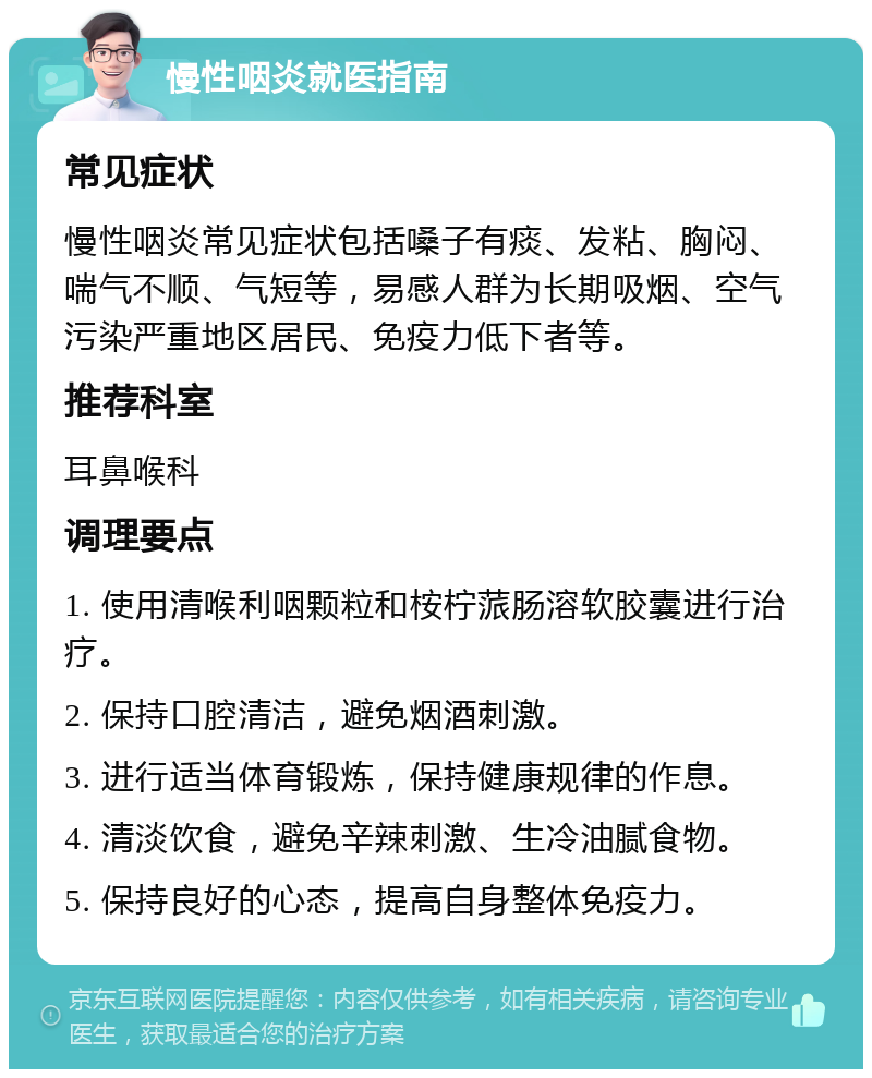 慢性咽炎就医指南 常见症状 慢性咽炎常见症状包括嗓子有痰、发粘、胸闷、喘气不顺、气短等，易感人群为长期吸烟、空气污染严重地区居民、免疫力低下者等。 推荐科室 耳鼻喉科 调理要点 1. 使用清喉利咽颗粒和桉柠蒎肠溶软胶囊进行治疗。 2. 保持口腔清洁，避免烟酒刺激。 3. 进行适当体育锻炼，保持健康规律的作息。 4. 清淡饮食，避免辛辣刺激、生冷油腻食物。 5. 保持良好的心态，提高自身整体免疫力。