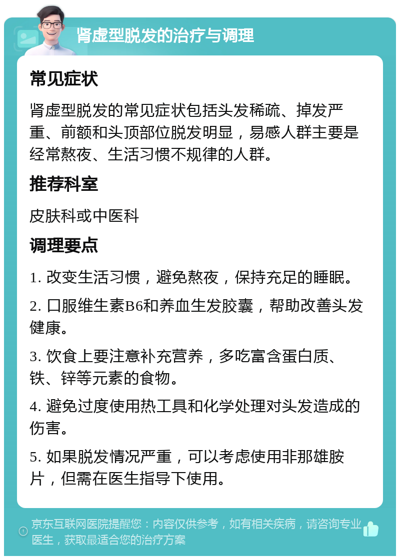 肾虚型脱发的治疗与调理 常见症状 肾虚型脱发的常见症状包括头发稀疏、掉发严重、前额和头顶部位脱发明显，易感人群主要是经常熬夜、生活习惯不规律的人群。 推荐科室 皮肤科或中医科 调理要点 1. 改变生活习惯，避免熬夜，保持充足的睡眠。 2. 口服维生素B6和养血生发胶囊，帮助改善头发健康。 3. 饮食上要注意补充营养，多吃富含蛋白质、铁、锌等元素的食物。 4. 避免过度使用热工具和化学处理对头发造成的伤害。 5. 如果脱发情况严重，可以考虑使用非那雄胺片，但需在医生指导下使用。