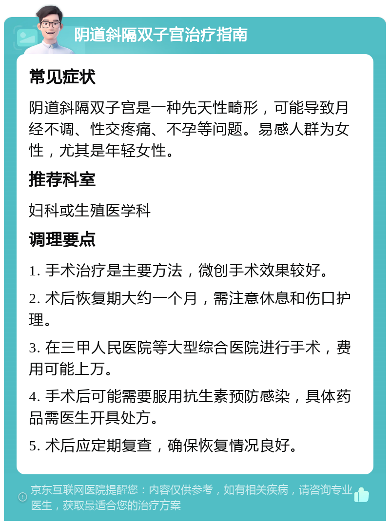 阴道斜隔双子宫治疗指南 常见症状 阴道斜隔双子宫是一种先天性畸形，可能导致月经不调、性交疼痛、不孕等问题。易感人群为女性，尤其是年轻女性。 推荐科室 妇科或生殖医学科 调理要点 1. 手术治疗是主要方法，微创手术效果较好。 2. 术后恢复期大约一个月，需注意休息和伤口护理。 3. 在三甲人民医院等大型综合医院进行手术，费用可能上万。 4. 手术后可能需要服用抗生素预防感染，具体药品需医生开具处方。 5. 术后应定期复查，确保恢复情况良好。