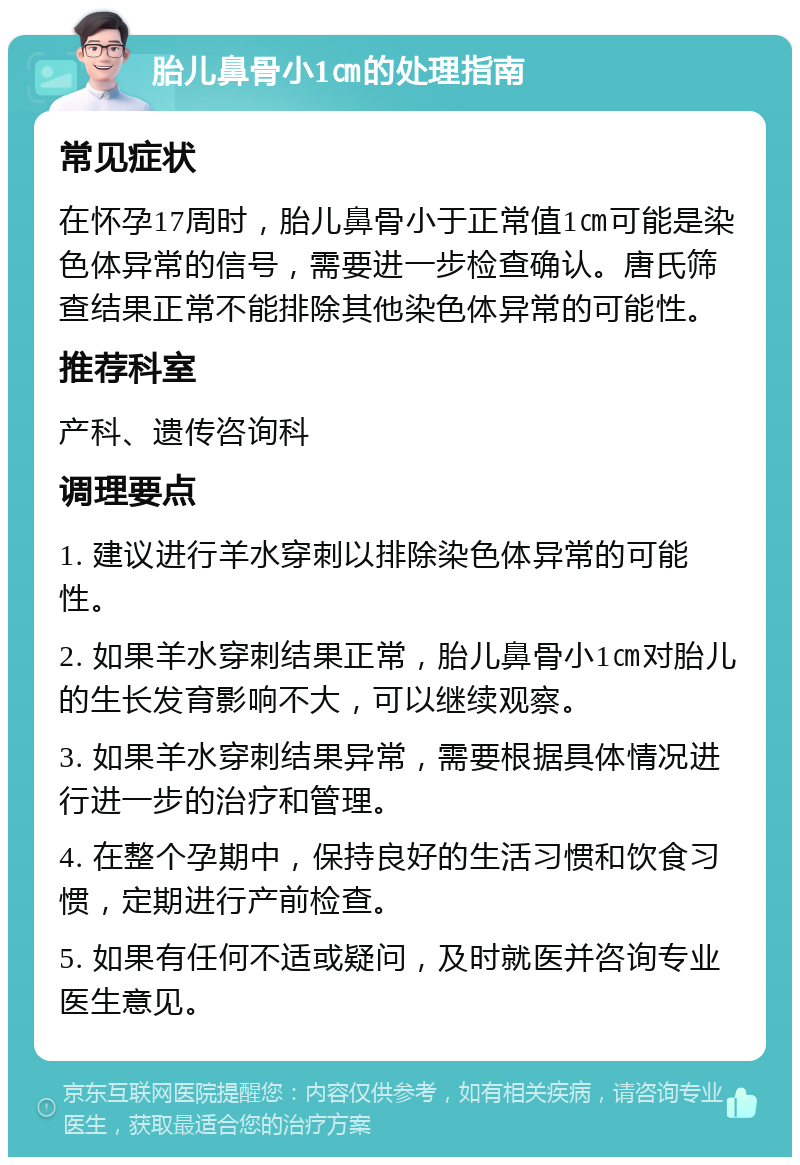 胎儿鼻骨小1㎝的处理指南 常见症状 在怀孕17周时，胎儿鼻骨小于正常值1㎝可能是染色体异常的信号，需要进一步检查确认。唐氏筛查结果正常不能排除其他染色体异常的可能性。 推荐科室 产科、遗传咨询科 调理要点 1. 建议进行羊水穿刺以排除染色体异常的可能性。 2. 如果羊水穿刺结果正常，胎儿鼻骨小1㎝对胎儿的生长发育影响不大，可以继续观察。 3. 如果羊水穿刺结果异常，需要根据具体情况进行进一步的治疗和管理。 4. 在整个孕期中，保持良好的生活习惯和饮食习惯，定期进行产前检查。 5. 如果有任何不适或疑问，及时就医并咨询专业医生意见。