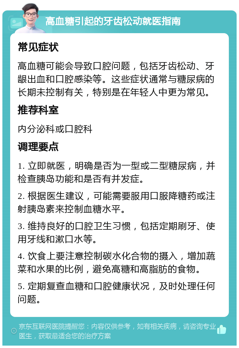 高血糖引起的牙齿松动就医指南 常见症状 高血糖可能会导致口腔问题，包括牙齿松动、牙龈出血和口腔感染等。这些症状通常与糖尿病的长期未控制有关，特别是在年轻人中更为常见。 推荐科室 内分泌科或口腔科 调理要点 1. 立即就医，明确是否为一型或二型糖尿病，并检查胰岛功能和是否有并发症。 2. 根据医生建议，可能需要服用口服降糖药或注射胰岛素来控制血糖水平。 3. 维持良好的口腔卫生习惯，包括定期刷牙、使用牙线和漱口水等。 4. 饮食上要注意控制碳水化合物的摄入，增加蔬菜和水果的比例，避免高糖和高脂肪的食物。 5. 定期复查血糖和口腔健康状况，及时处理任何问题。