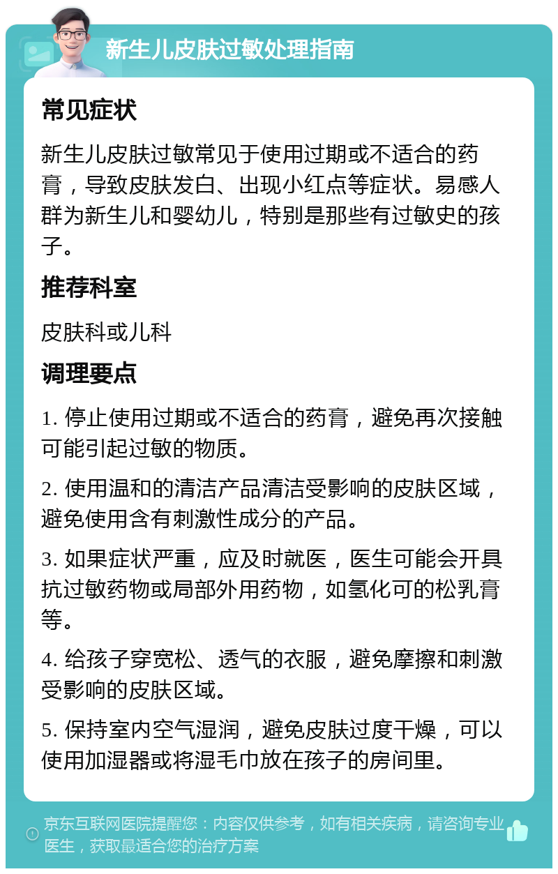 新生儿皮肤过敏处理指南 常见症状 新生儿皮肤过敏常见于使用过期或不适合的药膏，导致皮肤发白、出现小红点等症状。易感人群为新生儿和婴幼儿，特别是那些有过敏史的孩子。 推荐科室 皮肤科或儿科 调理要点 1. 停止使用过期或不适合的药膏，避免再次接触可能引起过敏的物质。 2. 使用温和的清洁产品清洁受影响的皮肤区域，避免使用含有刺激性成分的产品。 3. 如果症状严重，应及时就医，医生可能会开具抗过敏药物或局部外用药物，如氢化可的松乳膏等。 4. 给孩子穿宽松、透气的衣服，避免摩擦和刺激受影响的皮肤区域。 5. 保持室内空气湿润，避免皮肤过度干燥，可以使用加湿器或将湿毛巾放在孩子的房间里。