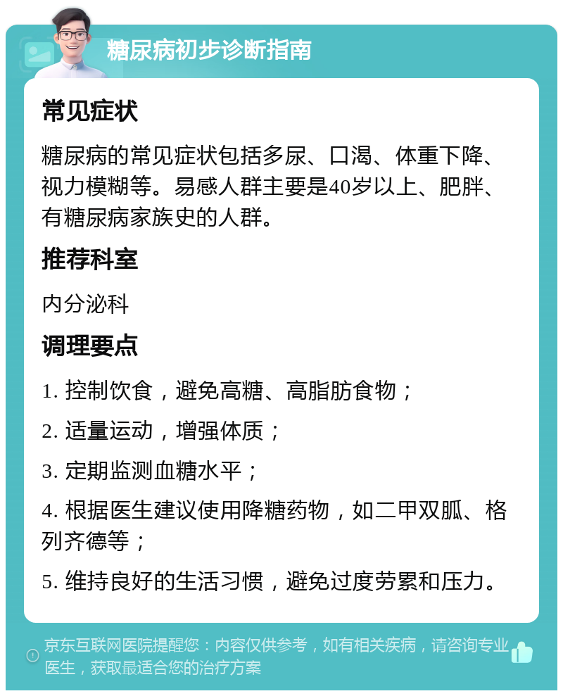 糖尿病初步诊断指南 常见症状 糖尿病的常见症状包括多尿、口渴、体重下降、视力模糊等。易感人群主要是40岁以上、肥胖、有糖尿病家族史的人群。 推荐科室 内分泌科 调理要点 1. 控制饮食，避免高糖、高脂肪食物； 2. 适量运动，增强体质； 3. 定期监测血糖水平； 4. 根据医生建议使用降糖药物，如二甲双胍、格列齐德等； 5. 维持良好的生活习惯，避免过度劳累和压力。