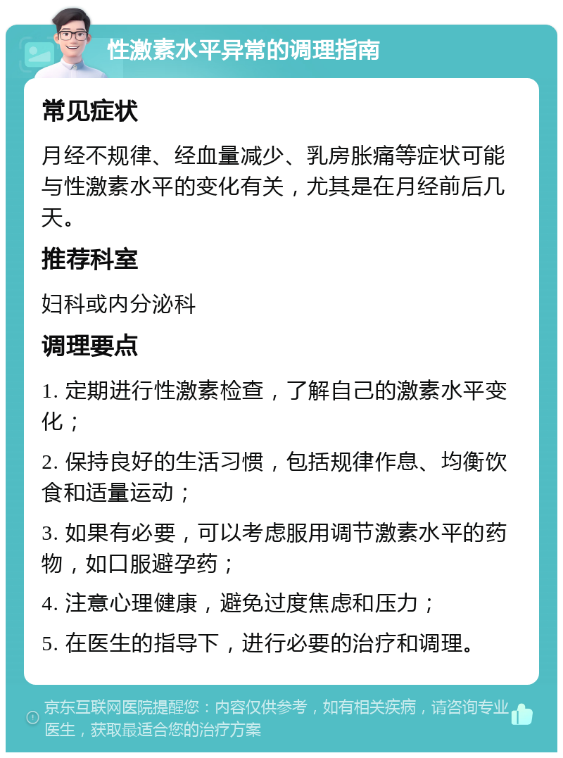 性激素水平异常的调理指南 常见症状 月经不规律、经血量减少、乳房胀痛等症状可能与性激素水平的变化有关，尤其是在月经前后几天。 推荐科室 妇科或内分泌科 调理要点 1. 定期进行性激素检查，了解自己的激素水平变化； 2. 保持良好的生活习惯，包括规律作息、均衡饮食和适量运动； 3. 如果有必要，可以考虑服用调节激素水平的药物，如口服避孕药； 4. 注意心理健康，避免过度焦虑和压力； 5. 在医生的指导下，进行必要的治疗和调理。