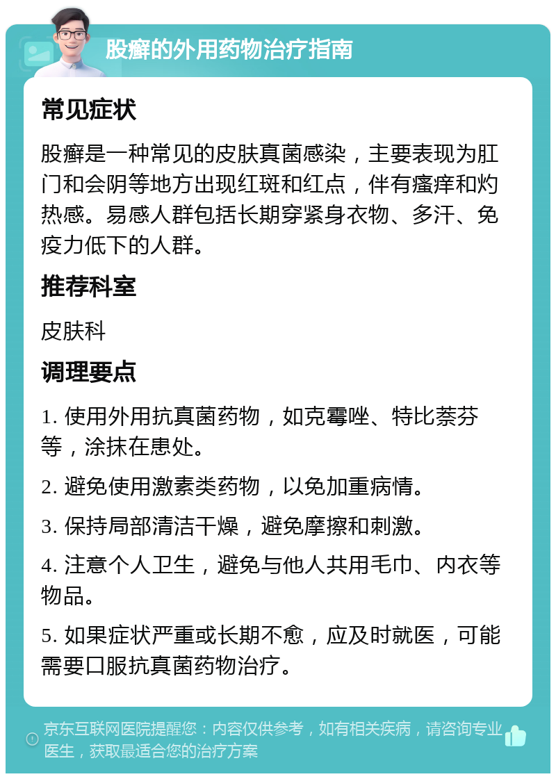 股癣的外用药物治疗指南 常见症状 股癣是一种常见的皮肤真菌感染，主要表现为肛门和会阴等地方出现红斑和红点，伴有瘙痒和灼热感。易感人群包括长期穿紧身衣物、多汗、免疫力低下的人群。 推荐科室 皮肤科 调理要点 1. 使用外用抗真菌药物，如克霉唑、特比萘芬等，涂抹在患处。 2. 避免使用激素类药物，以免加重病情。 3. 保持局部清洁干燥，避免摩擦和刺激。 4. 注意个人卫生，避免与他人共用毛巾、内衣等物品。 5. 如果症状严重或长期不愈，应及时就医，可能需要口服抗真菌药物治疗。