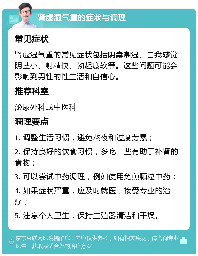 肾虚湿气重的症状与调理 常见症状 肾虚湿气重的常见症状包括阴囊潮湿、自我感觉阴茎小、射精快、勃起疲软等。这些问题可能会影响到男性的性生活和自信心。 推荐科室 泌尿外科或中医科 调理要点 1. 调整生活习惯，避免熬夜和过度劳累； 2. 保持良好的饮食习惯，多吃一些有助于补肾的食物； 3. 可以尝试中药调理，例如使用免煎颗粒中药； 4. 如果症状严重，应及时就医，接受专业的治疗； 5. 注意个人卫生，保持生殖器清洁和干燥。