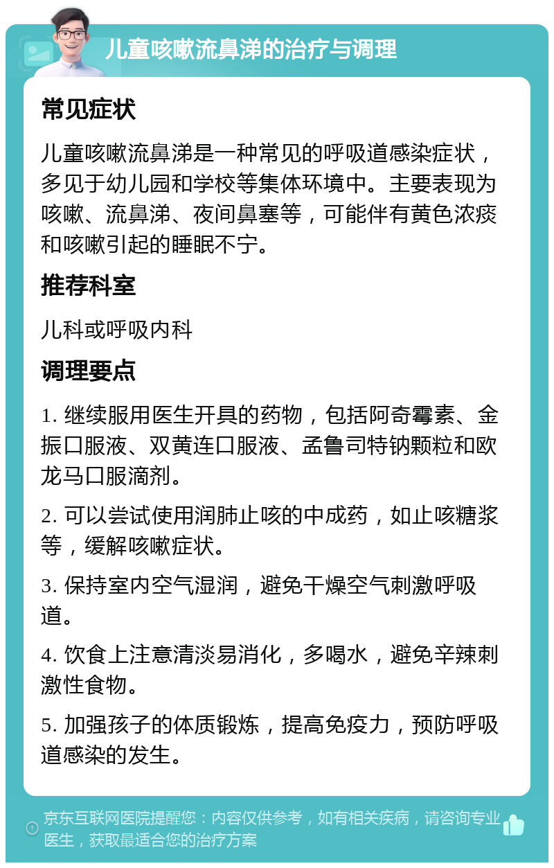 儿童咳嗽流鼻涕的治疗与调理 常见症状 儿童咳嗽流鼻涕是一种常见的呼吸道感染症状，多见于幼儿园和学校等集体环境中。主要表现为咳嗽、流鼻涕、夜间鼻塞等，可能伴有黄色浓痰和咳嗽引起的睡眠不宁。 推荐科室 儿科或呼吸内科 调理要点 1. 继续服用医生开具的药物，包括阿奇霉素、金振口服液、双黄连口服液、孟鲁司特钠颗粒和欧龙马口服滴剂。 2. 可以尝试使用润肺止咳的中成药，如止咳糖浆等，缓解咳嗽症状。 3. 保持室内空气湿润，避免干燥空气刺激呼吸道。 4. 饮食上注意清淡易消化，多喝水，避免辛辣刺激性食物。 5. 加强孩子的体质锻炼，提高免疫力，预防呼吸道感染的发生。