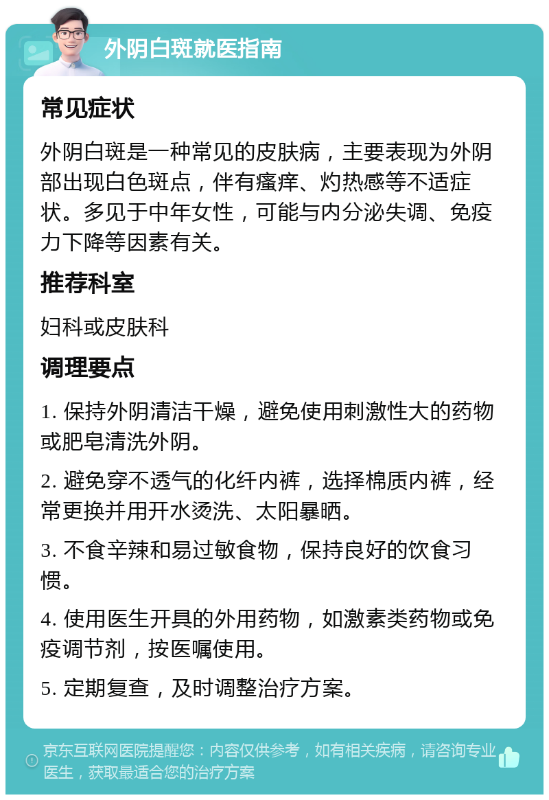 外阴白斑就医指南 常见症状 外阴白斑是一种常见的皮肤病，主要表现为外阴部出现白色斑点，伴有瘙痒、灼热感等不适症状。多见于中年女性，可能与内分泌失调、免疫力下降等因素有关。 推荐科室 妇科或皮肤科 调理要点 1. 保持外阴清洁干燥，避免使用刺激性大的药物或肥皂清洗外阴。 2. 避免穿不透气的化纤内裤，选择棉质内裤，经常更换并用开水烫洗、太阳暴晒。 3. 不食辛辣和易过敏食物，保持良好的饮食习惯。 4. 使用医生开具的外用药物，如激素类药物或免疫调节剂，按医嘱使用。 5. 定期复查，及时调整治疗方案。