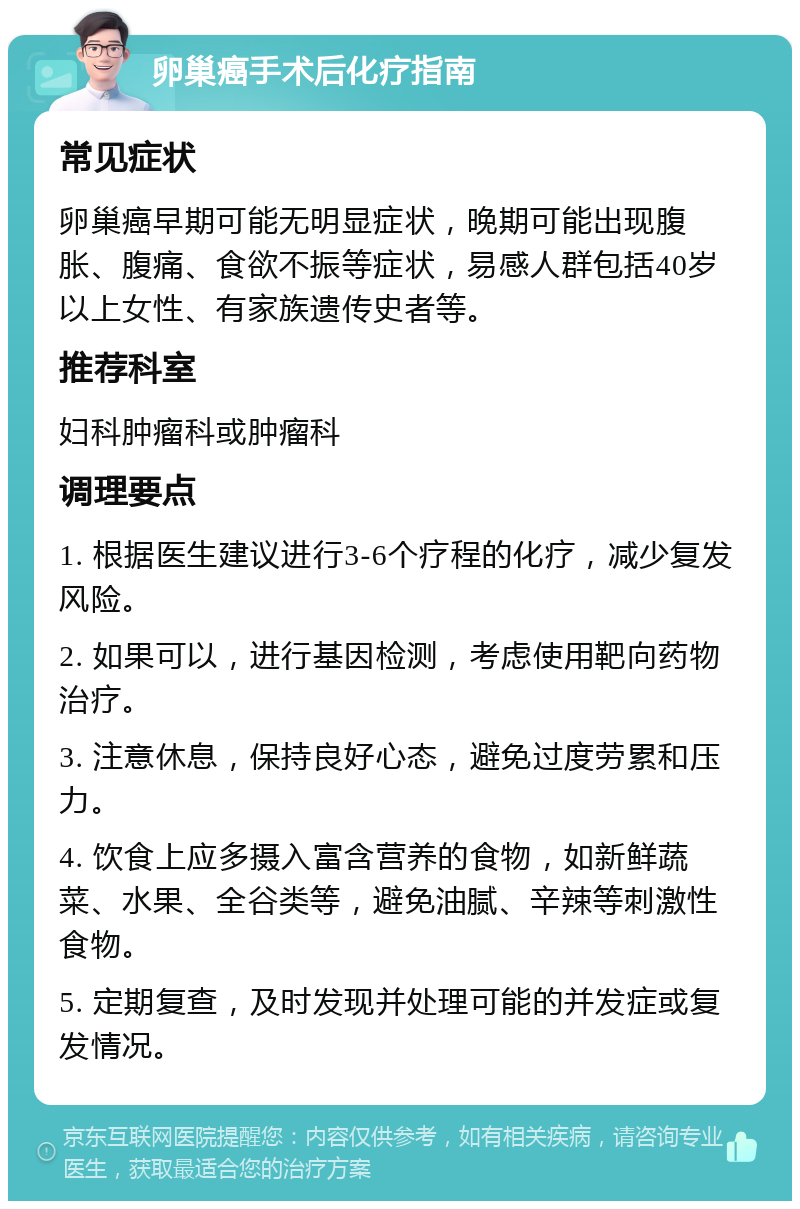 卵巢癌手术后化疗指南 常见症状 卵巢癌早期可能无明显症状，晚期可能出现腹胀、腹痛、食欲不振等症状，易感人群包括40岁以上女性、有家族遗传史者等。 推荐科室 妇科肿瘤科或肿瘤科 调理要点 1. 根据医生建议进行3-6个疗程的化疗，减少复发风险。 2. 如果可以，进行基因检测，考虑使用靶向药物治疗。 3. 注意休息，保持良好心态，避免过度劳累和压力。 4. 饮食上应多摄入富含营养的食物，如新鲜蔬菜、水果、全谷类等，避免油腻、辛辣等刺激性食物。 5. 定期复查，及时发现并处理可能的并发症或复发情况。