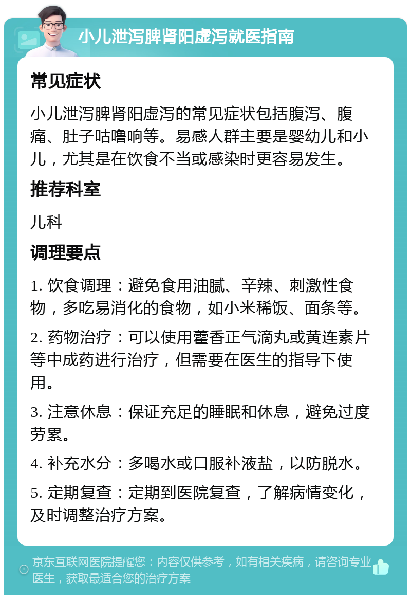 小儿泄泻脾肾阳虚泻就医指南 常见症状 小儿泄泻脾肾阳虚泻的常见症状包括腹泻、腹痛、肚子咕噜响等。易感人群主要是婴幼儿和小儿，尤其是在饮食不当或感染时更容易发生。 推荐科室 儿科 调理要点 1. 饮食调理：避免食用油腻、辛辣、刺激性食物，多吃易消化的食物，如小米稀饭、面条等。 2. 药物治疗：可以使用藿香正气滴丸或黄连素片等中成药进行治疗，但需要在医生的指导下使用。 3. 注意休息：保证充足的睡眠和休息，避免过度劳累。 4. 补充水分：多喝水或口服补液盐，以防脱水。 5. 定期复查：定期到医院复查，了解病情变化，及时调整治疗方案。