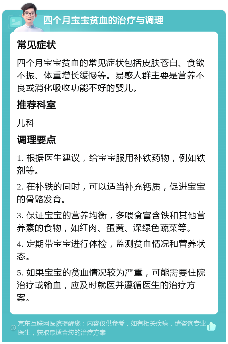 四个月宝宝贫血的治疗与调理 常见症状 四个月宝宝贫血的常见症状包括皮肤苍白、食欲不振、体重增长缓慢等。易感人群主要是营养不良或消化吸收功能不好的婴儿。 推荐科室 儿科 调理要点 1. 根据医生建议，给宝宝服用补铁药物，例如铁剂等。 2. 在补铁的同时，可以适当补充钙质，促进宝宝的骨骼发育。 3. 保证宝宝的营养均衡，多喂食富含铁和其他营养素的食物，如红肉、蛋黄、深绿色蔬菜等。 4. 定期带宝宝进行体检，监测贫血情况和营养状态。 5. 如果宝宝的贫血情况较为严重，可能需要住院治疗或输血，应及时就医并遵循医生的治疗方案。