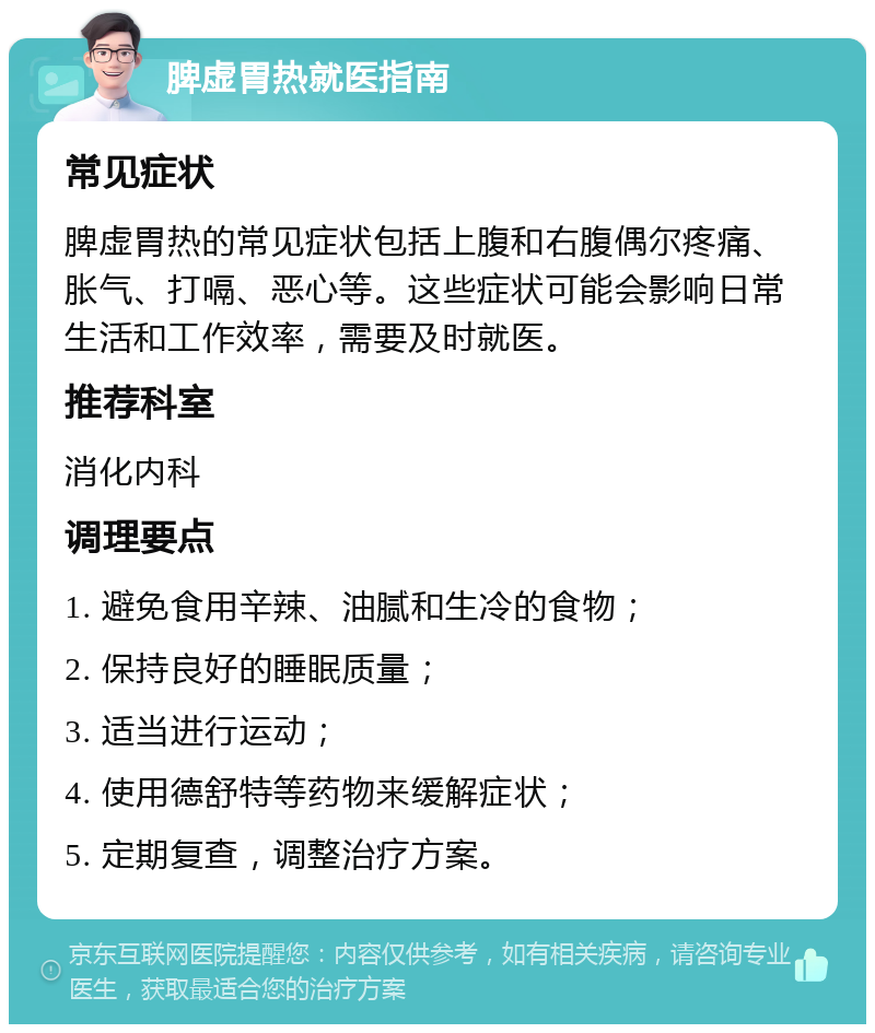 脾虚胃热就医指南 常见症状 脾虚胃热的常见症状包括上腹和右腹偶尔疼痛、胀气、打嗝、恶心等。这些症状可能会影响日常生活和工作效率，需要及时就医。 推荐科室 消化内科 调理要点 1. 避免食用辛辣、油腻和生冷的食物； 2. 保持良好的睡眠质量； 3. 适当进行运动； 4. 使用德舒特等药物来缓解症状； 5. 定期复查，调整治疗方案。