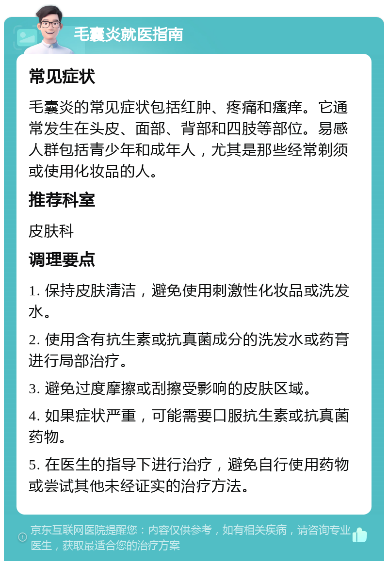 毛囊炎就医指南 常见症状 毛囊炎的常见症状包括红肿、疼痛和瘙痒。它通常发生在头皮、面部、背部和四肢等部位。易感人群包括青少年和成年人，尤其是那些经常剃须或使用化妆品的人。 推荐科室 皮肤科 调理要点 1. 保持皮肤清洁，避免使用刺激性化妆品或洗发水。 2. 使用含有抗生素或抗真菌成分的洗发水或药膏进行局部治疗。 3. 避免过度摩擦或刮擦受影响的皮肤区域。 4. 如果症状严重，可能需要口服抗生素或抗真菌药物。 5. 在医生的指导下进行治疗，避免自行使用药物或尝试其他未经证实的治疗方法。