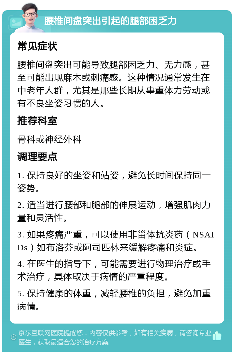 腰椎间盘突出引起的腿部困乏力 常见症状 腰椎间盘突出可能导致腿部困乏力、无力感，甚至可能出现麻木或刺痛感。这种情况通常发生在中老年人群，尤其是那些长期从事重体力劳动或有不良坐姿习惯的人。 推荐科室 骨科或神经外科 调理要点 1. 保持良好的坐姿和站姿，避免长时间保持同一姿势。 2. 适当进行腰部和腿部的伸展运动，增强肌肉力量和灵活性。 3. 如果疼痛严重，可以使用非甾体抗炎药（NSAIDs）如布洛芬或阿司匹林来缓解疼痛和炎症。 4. 在医生的指导下，可能需要进行物理治疗或手术治疗，具体取决于病情的严重程度。 5. 保持健康的体重，减轻腰椎的负担，避免加重病情。