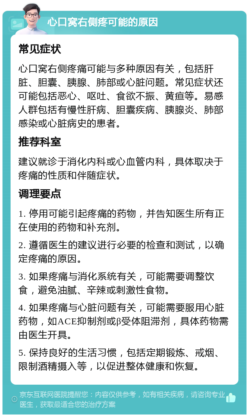 心口窝右侧疼可能的原因 常见症状 心口窝右侧疼痛可能与多种原因有关，包括肝脏、胆囊、胰腺、肺部或心脏问题。常见症状还可能包括恶心、呕吐、食欲不振、黄疸等。易感人群包括有慢性肝病、胆囊疾病、胰腺炎、肺部感染或心脏病史的患者。 推荐科室 建议就诊于消化内科或心血管内科，具体取决于疼痛的性质和伴随症状。 调理要点 1. 停用可能引起疼痛的药物，并告知医生所有正在使用的药物和补充剂。 2. 遵循医生的建议进行必要的检查和测试，以确定疼痛的原因。 3. 如果疼痛与消化系统有关，可能需要调整饮食，避免油腻、辛辣或刺激性食物。 4. 如果疼痛与心脏问题有关，可能需要服用心脏药物，如ACE抑制剂或β受体阻滞剂，具体药物需由医生开具。 5. 保持良好的生活习惯，包括定期锻炼、戒烟、限制酒精摄入等，以促进整体健康和恢复。