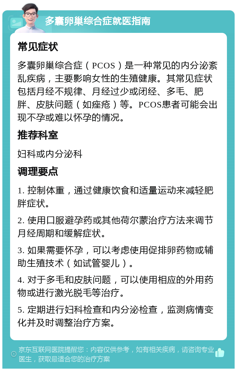 多囊卵巢综合症就医指南 常见症状 多囊卵巢综合症（PCOS）是一种常见的内分泌紊乱疾病，主要影响女性的生殖健康。其常见症状包括月经不规律、月经过少或闭经、多毛、肥胖、皮肤问题（如痤疮）等。PCOS患者可能会出现不孕或难以怀孕的情况。 推荐科室 妇科或内分泌科 调理要点 1. 控制体重，通过健康饮食和适量运动来减轻肥胖症状。 2. 使用口服避孕药或其他荷尔蒙治疗方法来调节月经周期和缓解症状。 3. 如果需要怀孕，可以考虑使用促排卵药物或辅助生殖技术（如试管婴儿）。 4. 对于多毛和皮肤问题，可以使用相应的外用药物或进行激光脱毛等治疗。 5. 定期进行妇科检查和内分泌检查，监测病情变化并及时调整治疗方案。