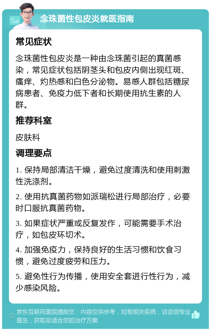 念珠菌性包皮炎就医指南 常见症状 念珠菌性包皮炎是一种由念珠菌引起的真菌感染，常见症状包括阴茎头和包皮内侧出现红斑、瘙痒、灼热感和白色分泌物。易感人群包括糖尿病患者、免疫力低下者和长期使用抗生素的人群。 推荐科室 皮肤科 调理要点 1. 保持局部清洁干燥，避免过度清洗和使用刺激性洗涤剂。 2. 使用抗真菌药物如派瑞松进行局部治疗，必要时口服抗真菌药物。 3. 如果症状严重或反复发作，可能需要手术治疗，如包皮环切术。 4. 加强免疫力，保持良好的生活习惯和饮食习惯，避免过度疲劳和压力。 5. 避免性行为传播，使用安全套进行性行为，减少感染风险。