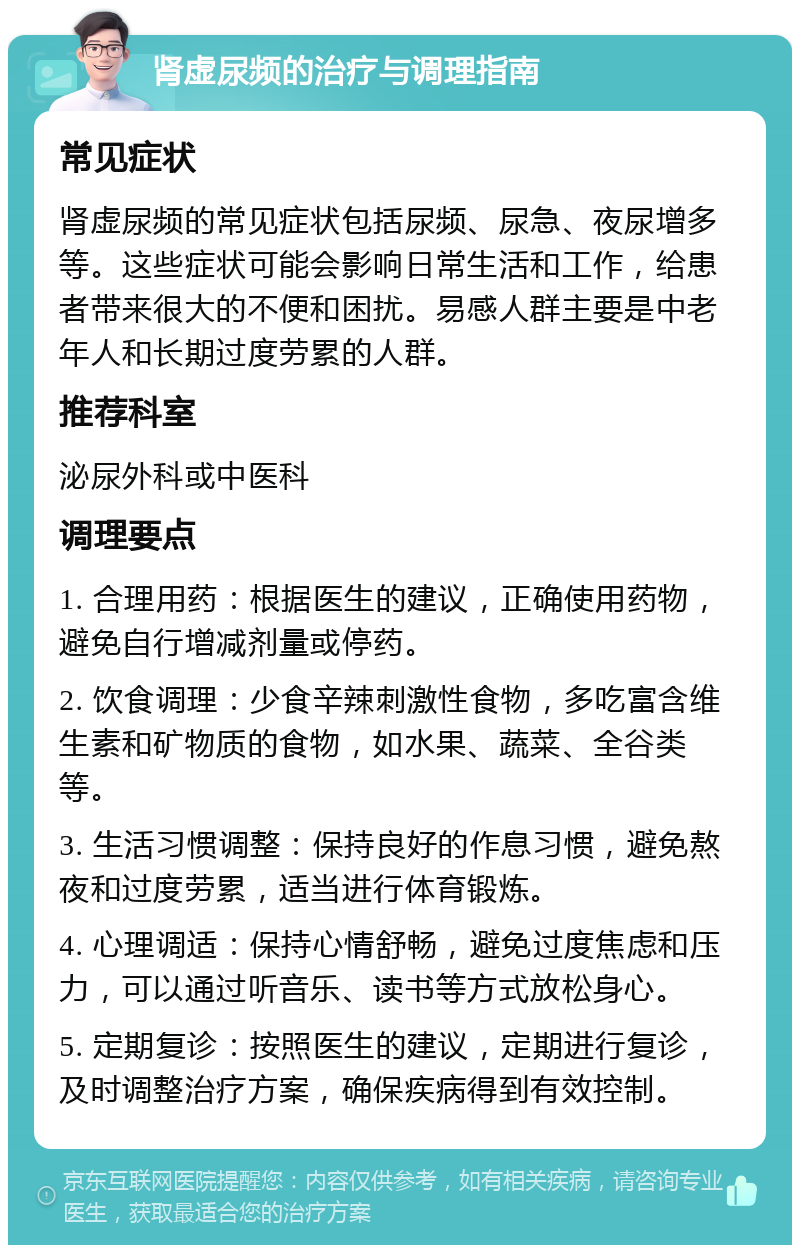 肾虚尿频的治疗与调理指南 常见症状 肾虚尿频的常见症状包括尿频、尿急、夜尿增多等。这些症状可能会影响日常生活和工作，给患者带来很大的不便和困扰。易感人群主要是中老年人和长期过度劳累的人群。 推荐科室 泌尿外科或中医科 调理要点 1. 合理用药：根据医生的建议，正确使用药物，避免自行增减剂量或停药。 2. 饮食调理：少食辛辣刺激性食物，多吃富含维生素和矿物质的食物，如水果、蔬菜、全谷类等。 3. 生活习惯调整：保持良好的作息习惯，避免熬夜和过度劳累，适当进行体育锻炼。 4. 心理调适：保持心情舒畅，避免过度焦虑和压力，可以通过听音乐、读书等方式放松身心。 5. 定期复诊：按照医生的建议，定期进行复诊，及时调整治疗方案，确保疾病得到有效控制。