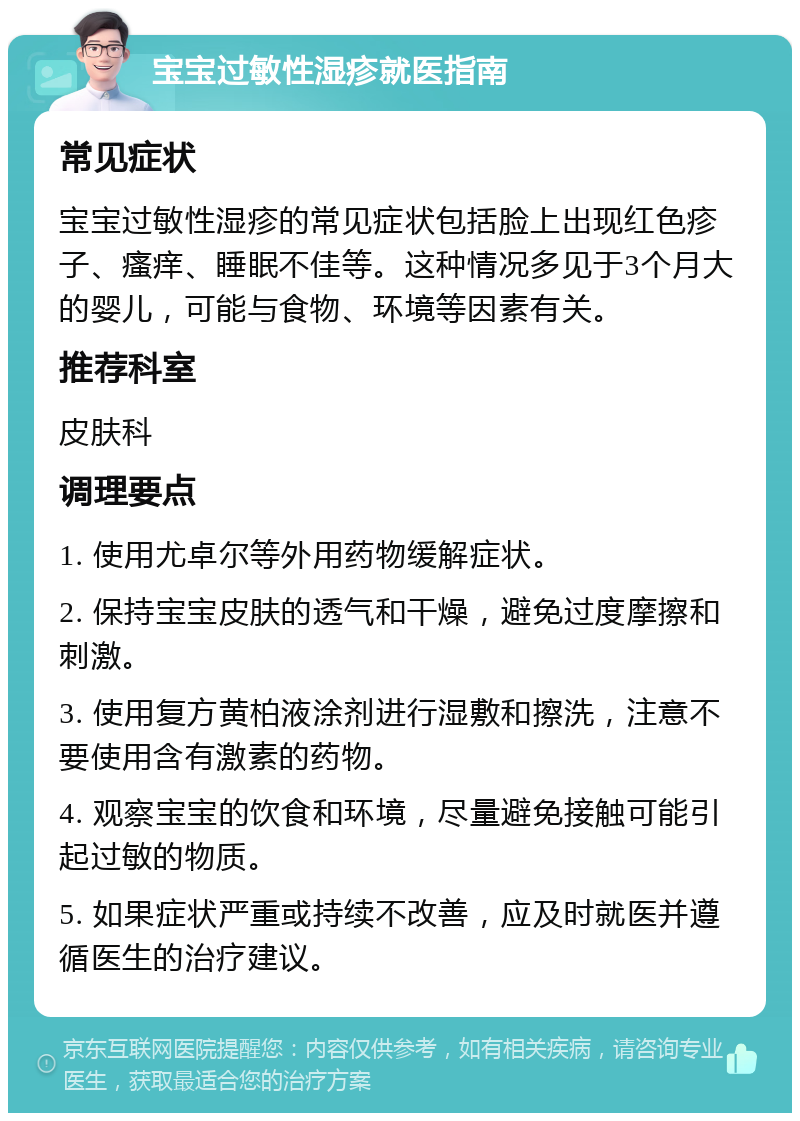 宝宝过敏性湿疹就医指南 常见症状 宝宝过敏性湿疹的常见症状包括脸上出现红色疹子、瘙痒、睡眠不佳等。这种情况多见于3个月大的婴儿，可能与食物、环境等因素有关。 推荐科室 皮肤科 调理要点 1. 使用尤卓尔等外用药物缓解症状。 2. 保持宝宝皮肤的透气和干燥，避免过度摩擦和刺激。 3. 使用复方黄柏液涂剂进行湿敷和擦洗，注意不要使用含有激素的药物。 4. 观察宝宝的饮食和环境，尽量避免接触可能引起过敏的物质。 5. 如果症状严重或持续不改善，应及时就医并遵循医生的治疗建议。