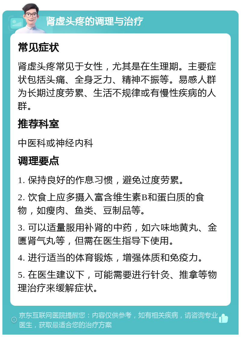 肾虚头疼的调理与治疗 常见症状 肾虚头疼常见于女性，尤其是在生理期。主要症状包括头痛、全身乏力、精神不振等。易感人群为长期过度劳累、生活不规律或有慢性疾病的人群。 推荐科室 中医科或神经内科 调理要点 1. 保持良好的作息习惯，避免过度劳累。 2. 饮食上应多摄入富含维生素B和蛋白质的食物，如瘦肉、鱼类、豆制品等。 3. 可以适量服用补肾的中药，如六味地黄丸、金匮肾气丸等，但需在医生指导下使用。 4. 进行适当的体育锻炼，增强体质和免疫力。 5. 在医生建议下，可能需要进行针灸、推拿等物理治疗来缓解症状。