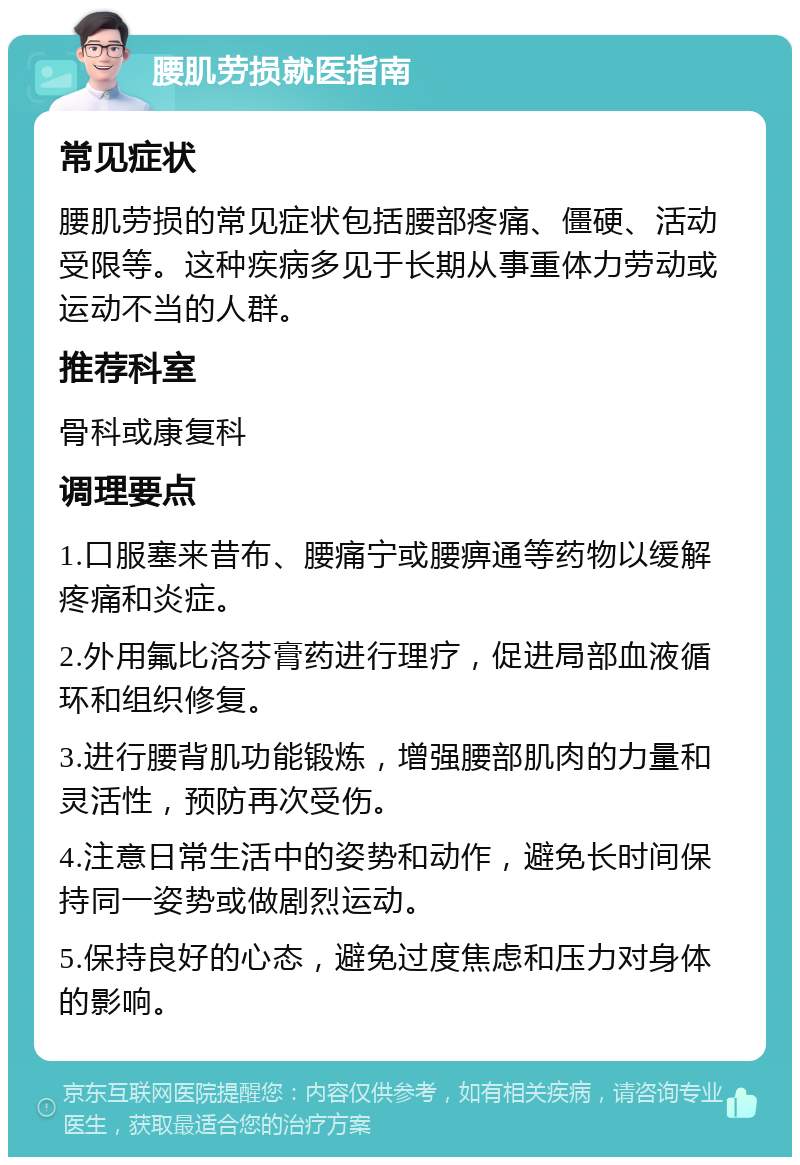 腰肌劳损就医指南 常见症状 腰肌劳损的常见症状包括腰部疼痛、僵硬、活动受限等。这种疾病多见于长期从事重体力劳动或运动不当的人群。 推荐科室 骨科或康复科 调理要点 1.口服塞来昔布、腰痛宁或腰痹通等药物以缓解疼痛和炎症。 2.外用氟比洛芬膏药进行理疗，促进局部血液循环和组织修复。 3.进行腰背肌功能锻炼，增强腰部肌肉的力量和灵活性，预防再次受伤。 4.注意日常生活中的姿势和动作，避免长时间保持同一姿势或做剧烈运动。 5.保持良好的心态，避免过度焦虑和压力对身体的影响。