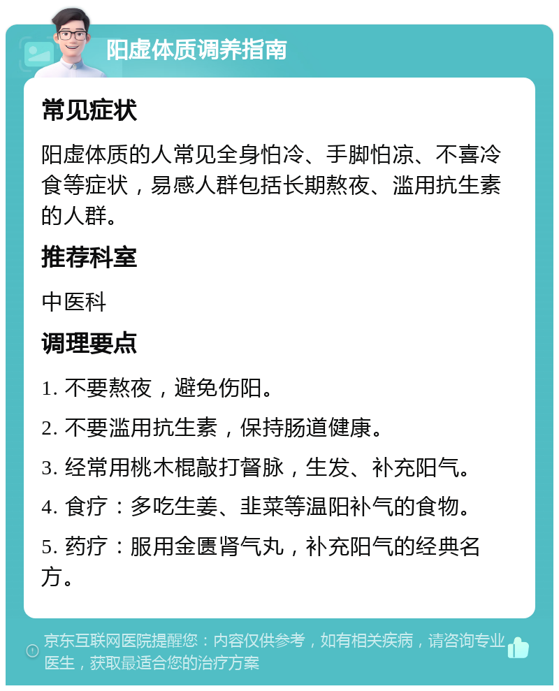 阳虚体质调养指南 常见症状 阳虚体质的人常见全身怕冷、手脚怕凉、不喜冷食等症状，易感人群包括长期熬夜、滥用抗生素的人群。 推荐科室 中医科 调理要点 1. 不要熬夜，避免伤阳。 2. 不要滥用抗生素，保持肠道健康。 3. 经常用桃木棍敲打督脉，生发、补充阳气。 4. 食疗：多吃生姜、韭菜等温阳补气的食物。 5. 药疗：服用金匮肾气丸，补充阳气的经典名方。