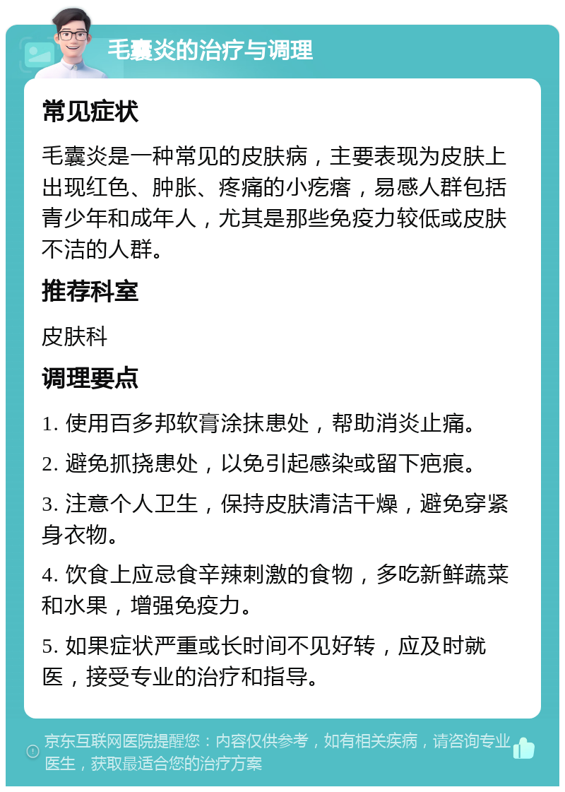 毛囊炎的治疗与调理 常见症状 毛囊炎是一种常见的皮肤病，主要表现为皮肤上出现红色、肿胀、疼痛的小疙瘩，易感人群包括青少年和成年人，尤其是那些免疫力较低或皮肤不洁的人群。 推荐科室 皮肤科 调理要点 1. 使用百多邦软膏涂抹患处，帮助消炎止痛。 2. 避免抓挠患处，以免引起感染或留下疤痕。 3. 注意个人卫生，保持皮肤清洁干燥，避免穿紧身衣物。 4. 饮食上应忌食辛辣刺激的食物，多吃新鲜蔬菜和水果，增强免疫力。 5. 如果症状严重或长时间不见好转，应及时就医，接受专业的治疗和指导。