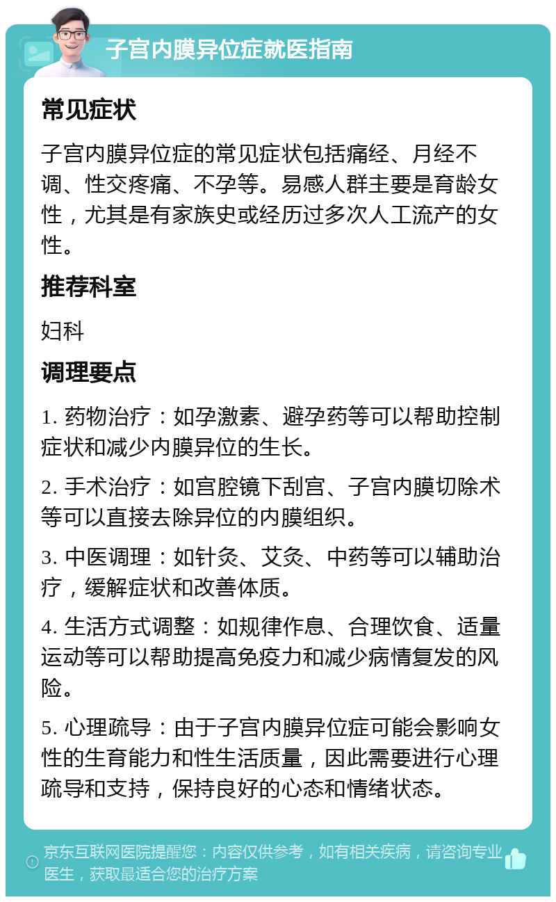 子宫内膜异位症就医指南 常见症状 子宫内膜异位症的常见症状包括痛经、月经不调、性交疼痛、不孕等。易感人群主要是育龄女性，尤其是有家族史或经历过多次人工流产的女性。 推荐科室 妇科 调理要点 1. 药物治疗：如孕激素、避孕药等可以帮助控制症状和减少内膜异位的生长。 2. 手术治疗：如宫腔镜下刮宫、子宫内膜切除术等可以直接去除异位的内膜组织。 3. 中医调理：如针灸、艾灸、中药等可以辅助治疗，缓解症状和改善体质。 4. 生活方式调整：如规律作息、合理饮食、适量运动等可以帮助提高免疫力和减少病情复发的风险。 5. 心理疏导：由于子宫内膜异位症可能会影响女性的生育能力和性生活质量，因此需要进行心理疏导和支持，保持良好的心态和情绪状态。