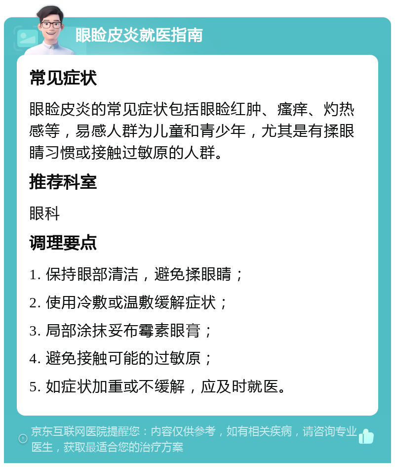 眼睑皮炎就医指南 常见症状 眼睑皮炎的常见症状包括眼睑红肿、瘙痒、灼热感等，易感人群为儿童和青少年，尤其是有揉眼睛习惯或接触过敏原的人群。 推荐科室 眼科 调理要点 1. 保持眼部清洁，避免揉眼睛； 2. 使用冷敷或温敷缓解症状； 3. 局部涂抹妥布霉素眼膏； 4. 避免接触可能的过敏原； 5. 如症状加重或不缓解，应及时就医。