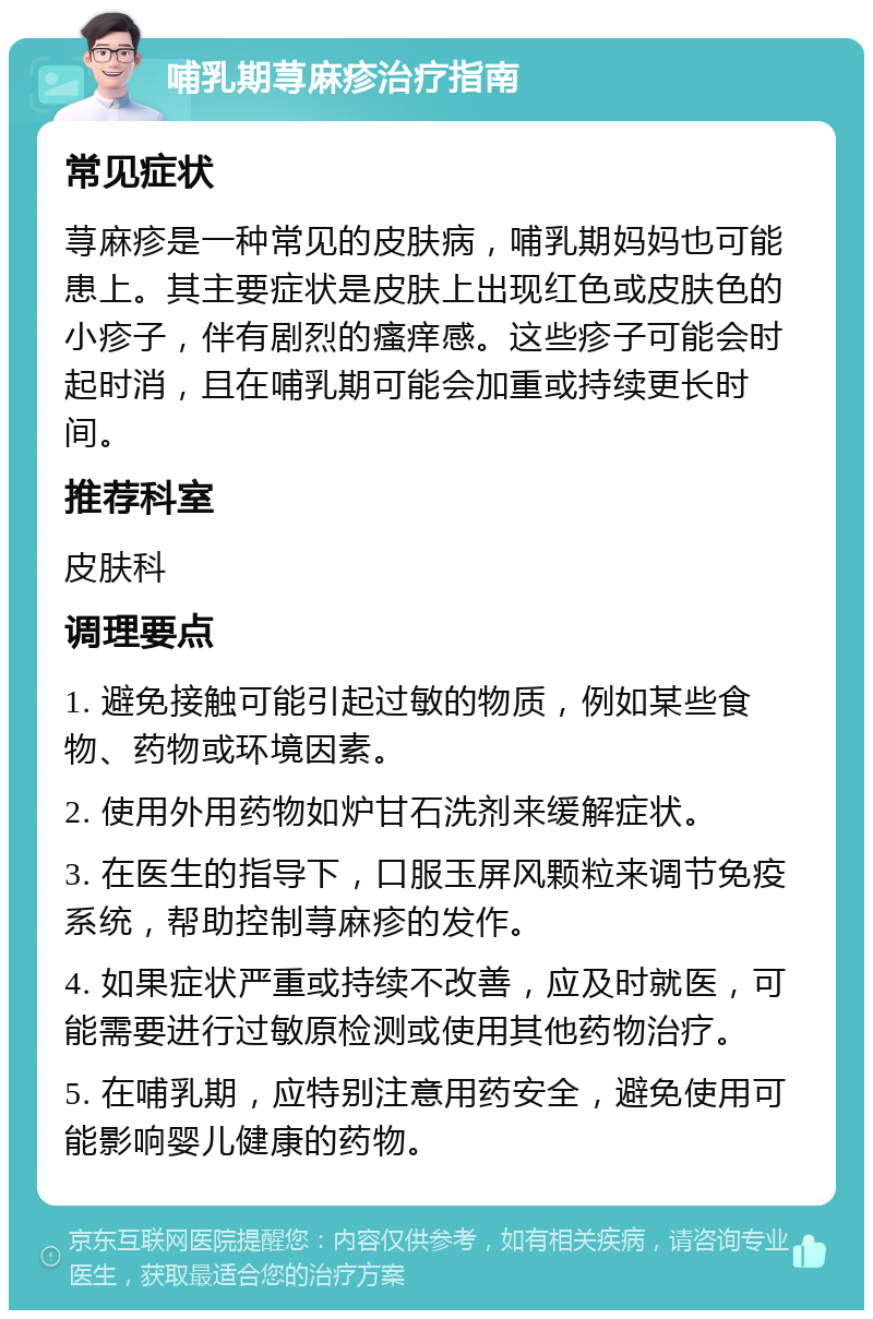 哺乳期荨麻疹治疗指南 常见症状 荨麻疹是一种常见的皮肤病，哺乳期妈妈也可能患上。其主要症状是皮肤上出现红色或皮肤色的小疹子，伴有剧烈的瘙痒感。这些疹子可能会时起时消，且在哺乳期可能会加重或持续更长时间。 推荐科室 皮肤科 调理要点 1. 避免接触可能引起过敏的物质，例如某些食物、药物或环境因素。 2. 使用外用药物如炉甘石洗剂来缓解症状。 3. 在医生的指导下，口服玉屏风颗粒来调节免疫系统，帮助控制荨麻疹的发作。 4. 如果症状严重或持续不改善，应及时就医，可能需要进行过敏原检测或使用其他药物治疗。 5. 在哺乳期，应特别注意用药安全，避免使用可能影响婴儿健康的药物。