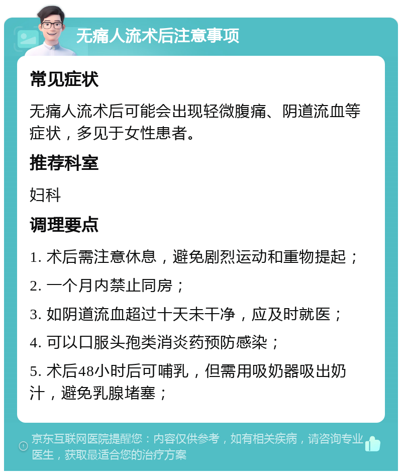 无痛人流术后注意事项 常见症状 无痛人流术后可能会出现轻微腹痛、阴道流血等症状，多见于女性患者。 推荐科室 妇科 调理要点 1. 术后需注意休息，避免剧烈运动和重物提起； 2. 一个月内禁止同房； 3. 如阴道流血超过十天未干净，应及时就医； 4. 可以口服头孢类消炎药预防感染； 5. 术后48小时后可哺乳，但需用吸奶器吸出奶汁，避免乳腺堵塞；