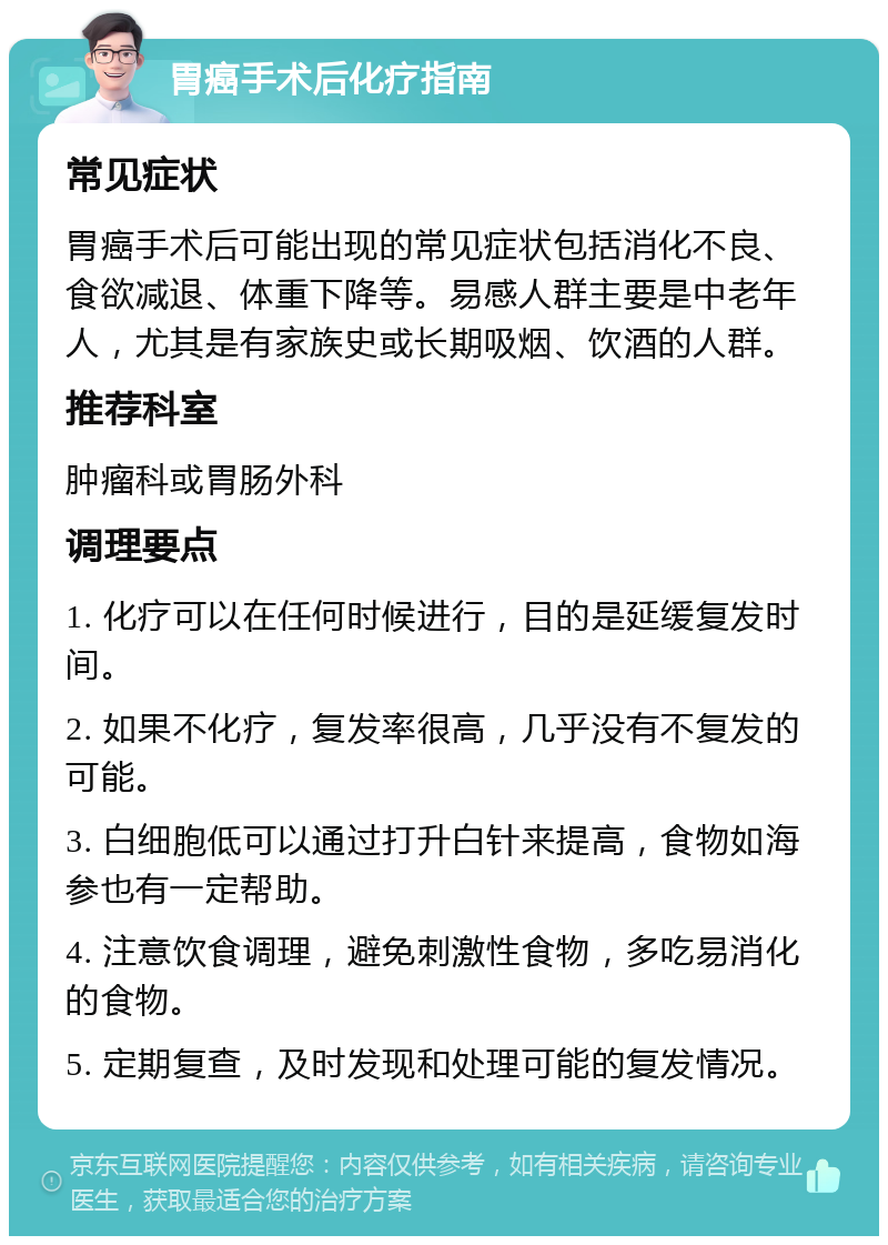 胃癌手术后化疗指南 常见症状 胃癌手术后可能出现的常见症状包括消化不良、食欲减退、体重下降等。易感人群主要是中老年人，尤其是有家族史或长期吸烟、饮酒的人群。 推荐科室 肿瘤科或胃肠外科 调理要点 1. 化疗可以在任何时候进行，目的是延缓复发时间。 2. 如果不化疗，复发率很高，几乎没有不复发的可能。 3. 白细胞低可以通过打升白针来提高，食物如海参也有一定帮助。 4. 注意饮食调理，避免刺激性食物，多吃易消化的食物。 5. 定期复查，及时发现和处理可能的复发情况。