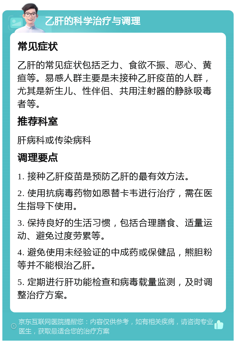 乙肝的科学治疗与调理 常见症状 乙肝的常见症状包括乏力、食欲不振、恶心、黄疸等。易感人群主要是未接种乙肝疫苗的人群，尤其是新生儿、性伴侣、共用注射器的静脉吸毒者等。 推荐科室 肝病科或传染病科 调理要点 1. 接种乙肝疫苗是预防乙肝的最有效方法。 2. 使用抗病毒药物如恩替卡韦进行治疗，需在医生指导下使用。 3. 保持良好的生活习惯，包括合理膳食、适量运动、避免过度劳累等。 4. 避免使用未经验证的中成药或保健品，熊胆粉等并不能根治乙肝。 5. 定期进行肝功能检查和病毒载量监测，及时调整治疗方案。