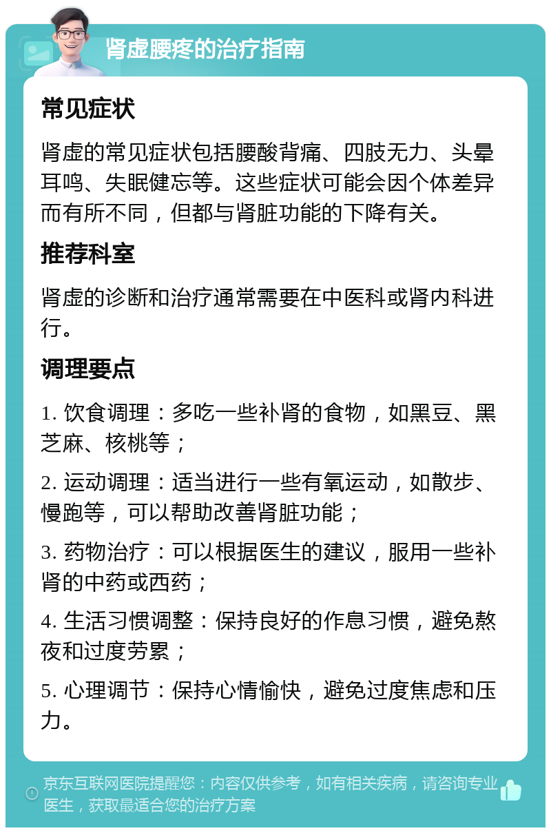 肾虚腰疼的治疗指南 常见症状 肾虚的常见症状包括腰酸背痛、四肢无力、头晕耳鸣、失眠健忘等。这些症状可能会因个体差异而有所不同，但都与肾脏功能的下降有关。 推荐科室 肾虚的诊断和治疗通常需要在中医科或肾内科进行。 调理要点 1. 饮食调理：多吃一些补肾的食物，如黑豆、黑芝麻、核桃等； 2. 运动调理：适当进行一些有氧运动，如散步、慢跑等，可以帮助改善肾脏功能； 3. 药物治疗：可以根据医生的建议，服用一些补肾的中药或西药； 4. 生活习惯调整：保持良好的作息习惯，避免熬夜和过度劳累； 5. 心理调节：保持心情愉快，避免过度焦虑和压力。