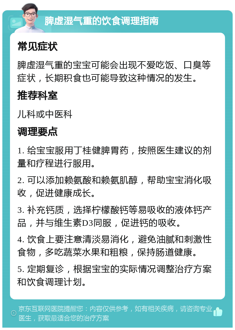 脾虚湿气重的饮食调理指南 常见症状 脾虚湿气重的宝宝可能会出现不爱吃饭、口臭等症状，长期积食也可能导致这种情况的发生。 推荐科室 儿科或中医科 调理要点 1. 给宝宝服用丁桂健脾胃药，按照医生建议的剂量和疗程进行服用。 2. 可以添加赖氨酸和赖氨肌醇，帮助宝宝消化吸收，促进健康成长。 3. 补充钙质，选择柠檬酸钙等易吸收的液体钙产品，并与维生素D3同服，促进钙的吸收。 4. 饮食上要注意清淡易消化，避免油腻和刺激性食物，多吃蔬菜水果和粗粮，保持肠道健康。 5. 定期复诊，根据宝宝的实际情况调整治疗方案和饮食调理计划。