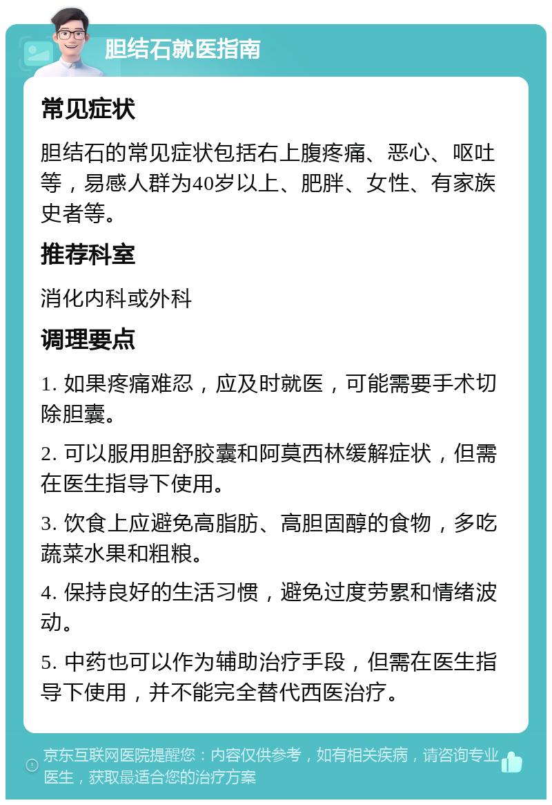 胆结石就医指南 常见症状 胆结石的常见症状包括右上腹疼痛、恶心、呕吐等，易感人群为40岁以上、肥胖、女性、有家族史者等。 推荐科室 消化内科或外科 调理要点 1. 如果疼痛难忍，应及时就医，可能需要手术切除胆囊。 2. 可以服用胆舒胶囊和阿莫西林缓解症状，但需在医生指导下使用。 3. 饮食上应避免高脂肪、高胆固醇的食物，多吃蔬菜水果和粗粮。 4. 保持良好的生活习惯，避免过度劳累和情绪波动。 5. 中药也可以作为辅助治疗手段，但需在医生指导下使用，并不能完全替代西医治疗。